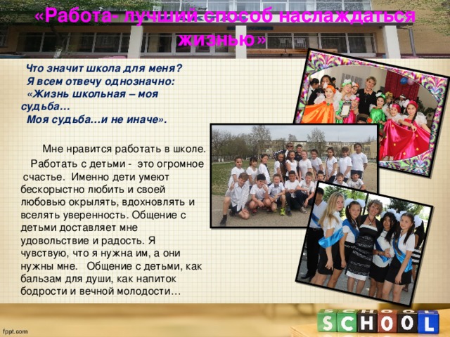 «Работа- лучший способ наслаждаться жизнью»    Что значит школа для меня?    Я всем отвечу однозначно:     «Жизнь школьная – моя судьба…    Моя судьба…и не иначе».  Мне нравится работать в школе.  Работать с детьми -  это огромное счастье.  Именно дети умеют бескорыстно любить и своей любовью окрылять, вдохновлять и вселять уверенность. Общение с детьми доставляет мне удовольствие и радость. Я чувствую, что я нужна им, а они нужны мне.   Общение с детьми, как бальзам для души, как напиток бодрости и вечной молодости… 