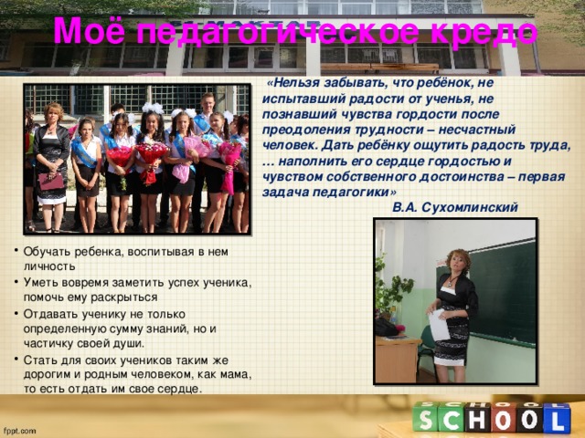 Моё педагогическое кредо  «Нельзя забывать, что ребёнок, не испытавший радости от ученья, не познавший чувства гордости после преодоления трудности – несчастный человек. Дать ребёнку ощутить радость труда,… наполнить его сердце гордостью и чувством собственного достоинства – первая задача педагогики»  В.А. Сухомлинский  Обучать ребенка, воспитывая в нем личность Уметь вовремя заметить успех ученика, помочь ему раскрыться Отдавать ученику не только определенную сумму знаний, но и частичку своей души. Стать для своих учеников таким же дорогим и родным человеком, как мама, то есть отдать им свое сердце. 