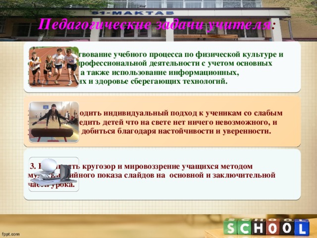 Педагогические задачи учителя : 1. Совершенствование учебного процесса по физической культуре и собственной профессиональной деятельности с учетом основных направлений, а также использование информационных, педагогических и здоровье сберегающих технологий. 2. Умение находить индивидуальный подход к ученикам со слабым здоровьем, убедить детей что на свете нет ничего невозможного, и успеха можно добиться благодаря настойчивости и уверенности.  3. Расширять кругозор и мировоззрение учащихся методом мультимедийного показа слайдов на основной и заключительной части урока. 