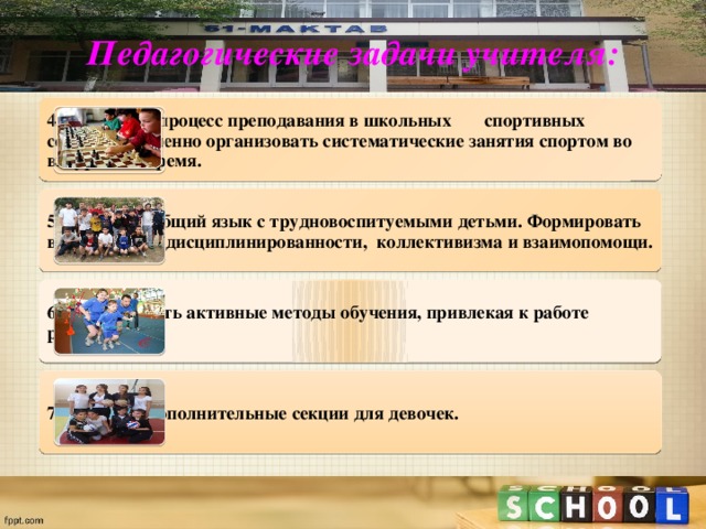 Педагогические задачи учителя: 4. Улучшить процесс преподавания в школьных спортивных секциях. А именно организовать систематические занятия спортом во внеурочное время. 5. Находить общий язык с трудновоспитуемыми детьми. Формировать в них чувство дисциплинированности, коллективизма и взаимопомощи. 6. Использовать активные методы обучения, привлекая к работе родителей. 7. Открыть дополнительные секции для девочек. 