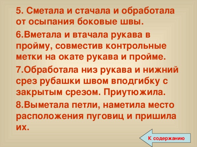  5. Сметала и стачала и обработала от осыпания боковые швы.  6.Вметала и втачала рукава в пройму, совместив контрольные метки на окате рукава и пройме.  7.Обработала низ рукава и нижний срез рубашки швом вподгибку с закрытым срезом. Приутюжила.  8.Выметала петли, наметила место расположения пуговиц и пришила их. К содержанию 