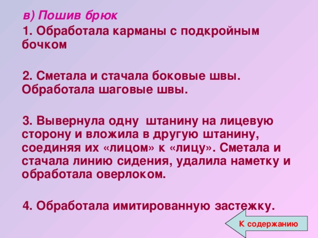 в) Пошив брюк 1. Обработала карманы с подкройным бочком  2. Сметала и стачала боковые швы. Обработала шаговые швы.  3. Вывернула одну штанину на лицевую сторону и вложила в другую штанину, соединяя их «лицом» к «лицу». Сметала и стачала линию сидения, удалила наметку и обработала оверлоком.  4. Обработала имитированную застежку. 4. Обработала имитированную застежку. К содержанию 