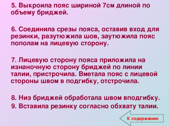 5. Выкроила пояс шириной 7см длиной по объему бриджей.  6. Соединила срезы пояса, оставив вход для резинки, разутюжила шов, заутюжила пояс пополам на лицевую сторону.  7. Лицевую сторону пояса приложила на изнаночную сторону бриджей по линии талии, пристрочила. Вметала пояс с лицевой стороны швом в подгибку, отстрочила.  8. Низ бриджей обработала швом вподгибку. 9. Вставила резинку согласно обхвату талии.  К содержанию 