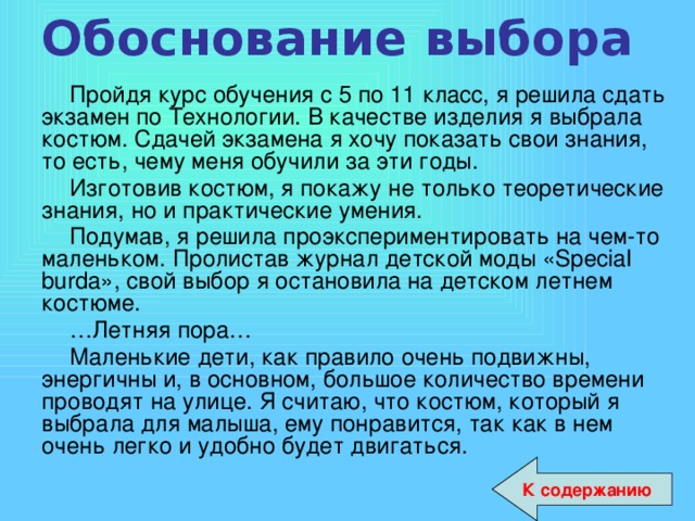 Обоснование выбора   Пройдя курс обучения с 5 по 11 класс, я решила сдать экзамен по Технологии. В качестве изделия я выбрала костюм. Сдачей экзамена я хочу показать свои знания, то есть, чему меня обучили за эти годы. Изготовив костюм, я покажу не только теоретические знания, но и практические умения. Подумав, я решила проэкспериментировать на чем-то маленьком. Пролистав журнал детской моды «Special burda», свой выбор я остановила на детском летнем костюме. … Летняя пора… Маленькие дети, как правило очень подвижны, энергичны и, в основном, большое количество времени проводят на улице. Я считаю, что костюм, который я выбрала для малыша, ему понравится, так как в нем очень легко и удобно будет двигаться. К содержанию 