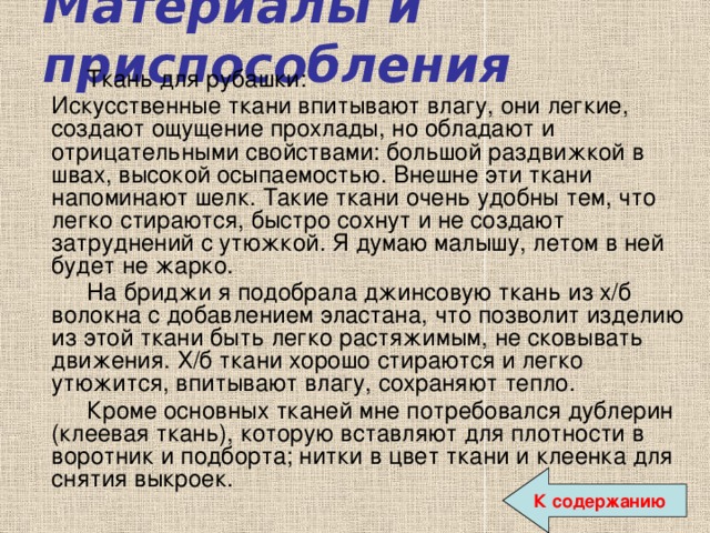 Материалы и приспособления   Ткань для рубашки:  Искусственные ткани впитывают влагу, они легкие, создают ощущение прохлады, но обладают и отрицательными свойствами: большой раздвижкой в швах, высокой осыпаемостью. Внешне эти ткани напоминают шелк. Такие ткани очень удобны тем, что легко стираются, быстро сохнут и не создают затруднений с утюжкой. Я думаю малышу, летом в ней будет не жарко.   На бриджи я подобрала джинсовую ткань из х/б волокна с добавлением эластана, что позволит изделию из этой ткани быть легко растяжимым, не сковывать движения. Х/б ткани хорошо стираются и легко утюжится, впитывают влагу, сохраняют тепло.   Кроме основных тканей мне потребовался дублерин (клеевая ткань), которую вставляют для плотности в воротник и подборта; нитки в цвет ткани и клеенка для снятия выкроек. К содержанию 