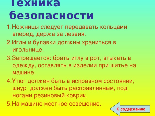 Техника безопасности 1.Ножницы следует передавать кольцами вперед, держа за лезвия. 2.Иглы и булавки должны храниться в игольнице. 3.Запрещается: брать иглу в рот, втыкать в одежду, оставлять в изделии при шитье на машине. 4.Утюг должен быть в исправном состоянии, шнур должен быть расправленным, под ногами резиновый коврик. 5.На машине местное освещение. К содержанию 