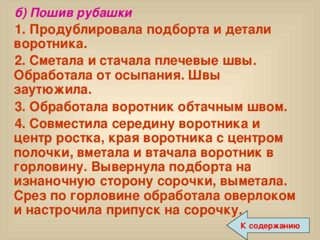 б) Пошив рубашки 1. Продублировала подборта и детали воротника. 2. Сметала и стачала плечевые швы. Обработала от осыпания. Швы заутюжила. 3. Обработала воротник обтачным швом. 4. Совместила середину воротника и центр ростка, края воротника с центром полочки, вметала и втачала воротник в горловину. Вывернула подборта на изнаночную сторону сорочки, выметала. Срез по горловине обработала оверлоком и настрочила припуск на сорочку. К содержанию 