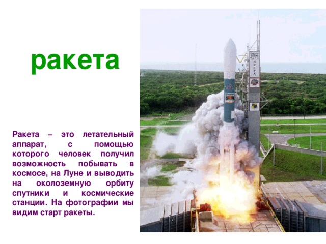 ракета Ракета – это летательный аппарат, с помощью которого человек получил возможность побывать в космосе, на Луне и выводить на околоземную орбиту спутники и космические станции. На фотографии мы видим старт ракеты.  