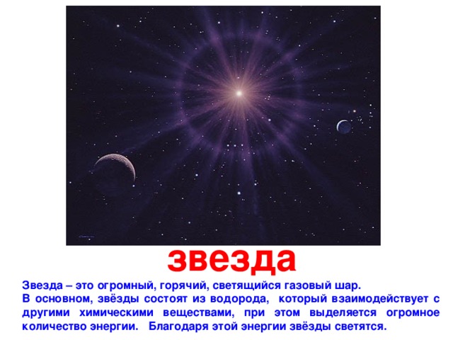 звезда Звезда – это огромный, горячий, светящийся газовый шар. В основном, звёзды состоят из водорода, который взаимодействует с другими химическими веществами,  при этом выделяется огромное количество энергии. Благодаря этой энергии звёзды светятся. 