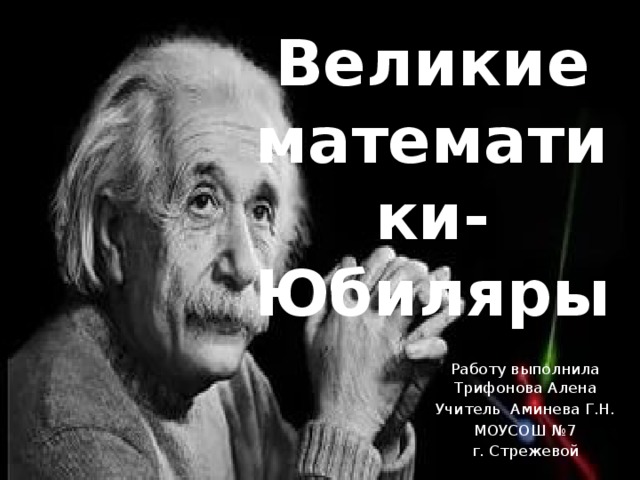 Великие математики- Юбиляры Работу выполнила Трифонова Алена Учитель Аминева Г.Н. МОУСОШ №7 г. Стрежевой 