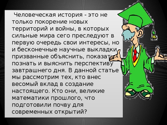  Человеческая история - это не только покорение новых территорий и войны, в которых сильные мира сего преследуют в первую очередь свои интересы, но и бесконечные научные выкладки, призванные объяснить, показать, познать и выяснить перспективу завтрашнего дня. В данной статье мы рассмотрим тех, кто внес весомый вклад в создание настоящего. Кто они, великие математики прошлого, что подготовили почву для современных открытий? 