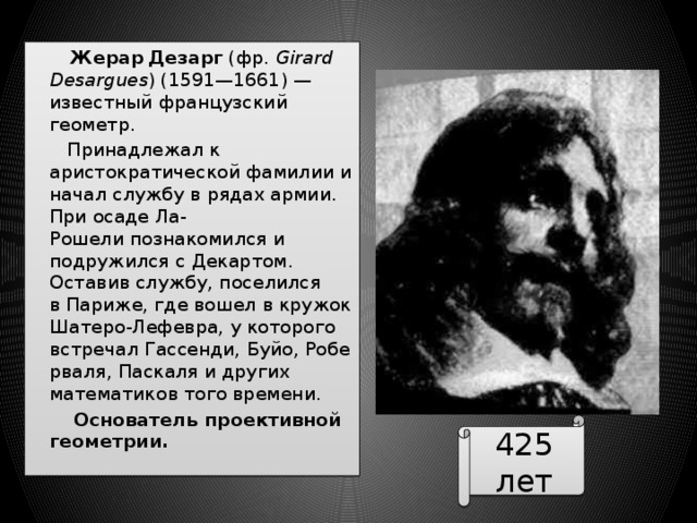  Жерар  Дезарг  (фр.  Girard Desargues ) (1591—1661) — известный французский геометр.  Принадлежал к аристократической фамилии и начал службу в рядах армии. При осаде Ла-Рошели познакомился и подружился с Декартом. Оставив службу, поселился в Париже, где вошел в кружок Шатеро-Лефевра, у которого встречал Гассенди, Буйо, Роберваля, Паскаля и других математиков того времени.  Основатель проективной геометрии. 425 лет 