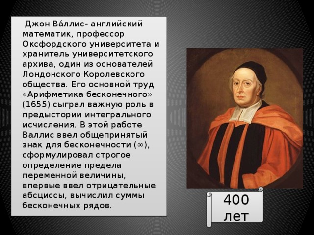  Джон Ва́ллис - английский математик, профессор Оксфордского университета и хранитель университетского архива, один из основателей Лондонского Королевского общества. Его основной труд «Арифметика бесконечного» (1655) сыграл важную роль в предыстории интегрального исчисления. В этой работе Валлис ввел общепринятый знак для бесконечности (∞), сформулировал строгое определение предела переменной величины, впервые ввел отрицательные абсциссы, вычислил суммы бесконечных рядов. 400 лет 