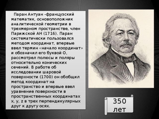  Паран Антуан -французский математик, основоположник аналитической геометрии в трехмерном пространстве, член Парижской АН (1716). Паран систематически пользовался методом координат, впервые ввел термин «начало координат» и обозначил его буквой О, рассмотрел полюсы и поляры относительно конических сечений. В работе об исследовании шаровой поверхности (1700) он обобщил метод координат на пространство и впервые ввел уравнение поверхности в пространственных координатах х, у, z в трех перпендикулярных друг к другу осях. 350 лет 