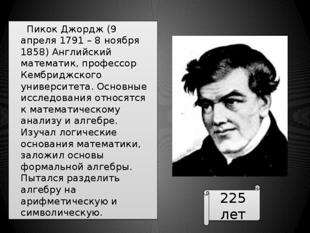  Пикок Джордж (9 апреля 1791 – 8 ноября 1858) Английский математик, профессор Кембриджского университета. Основные исследования относятся к математическому анализу и алгебре. Изучал логические основания математики, заложил основы формальной алгебры. Пытался разделить алгебру на арифметическую и символическую. 225 лет 
