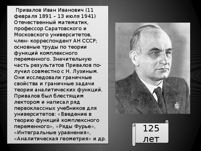  Привалов Иван Иванович (11 февраля 1891 – 13 июля 1941) Отечественный математик, профессор Саратовского и Московского университетов, член- корреспондент АН СССР; основные труды по теории функций комплексного переменного. Значительную часть результатов Привалов по- лучил совместно с Н. Лузиным. Они исследовали граничные свойства и граничные задачи теории аналитических функций. Привалов был блестящим лектором и написал ряд первоклассных учебников для университетов: «Введение в теорию функций комплексного переменного», «Ряды Фурье», «Интегральные уравнения», «Аналитическая геометрия» и др. 125 лет 