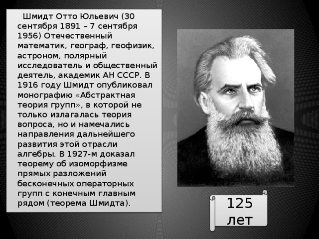  Шмидт Отто Юльевич (30 сентября 1891 – 7 сентября 1956) Отечественный математик, географ, геофизик, астроном, полярный исследователь и общественный деятель, академик АН СССР. В 1916 году Шмидт опубликовал монографию «Абстрактная теория групп», в которой не только излагалась теория вопроса, но и намечались направления дальнейшего развития этой отрасли алгебры. В 1927-м доказал теорему об изоморфизме прямых разложений бесконечных операторных групп с конечным главным рядом (теорема Шмидта). 125 лет 