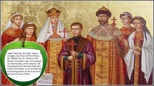  Apple Spas has the other names - for example, the Feast of First Fruits, the Middle Savior, Christ on the Mount, Gorokhov day, first autumn, second meeting of the autumn, the Transfiguration. Russian Orthodox Church nowadays is revered the day asTransfiguration of the Lord God and Savior Jesus Christ. 