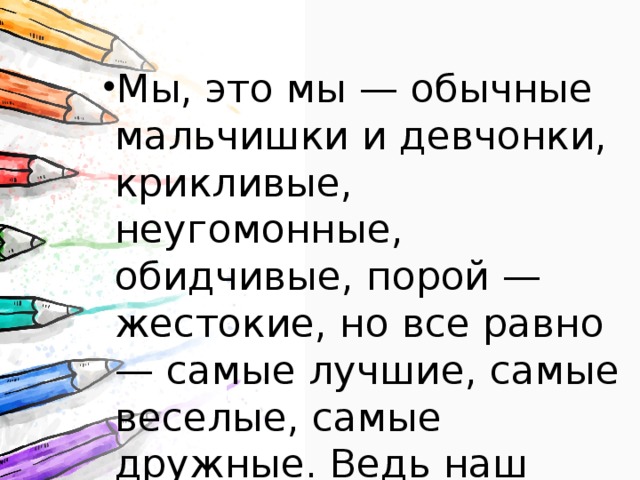 Мы, это мы — обычные мальчишки и девчонки, крикливые, неугомонные, обидчивые, порой — жестокие, но все равно — самые лучшие, самые веселые, самые дружные. Ведь наш класс сейчас — это наша жизнь! Мы, это мы — обычные мальчишки и девчонки, крикливые, неугомонные, обидчивые, порой — жестокие, но все равно — самые лучшие, самые веселые, самые дружные. Ведь наш класс сейчас — это наша жизнь! Мы, это мы — обычные мальчишки и девчонки, крикливые, неугомонные, обидчивые, порой — жестокие, но все равно — самые лучшие, самые веселые, самые дружные. Ведь наш класс сейчас — это наша жизнь! Мы, это мы — обычные мальчишки и девчонки, крикливые, неугомонные, обидчивые, порой — жестокие, но все равно — самые лучшие, самые веселые, самые дружные. Ведь наш класс сейчас — это наша жизнь! Мы, это мы — обычные мальчишки и девчонки, крикливые, неугомонные, обидчивые, порой — жестокие, но все равно — самые лучшие, самые веселые, самые дружные. Ведь наш класс сейчас — это наша жизнь! 