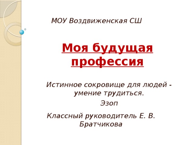МОУ Воздвиженская СШ Моя будущая профессия Истинное сокровище для людей - умение трудиться. Эзоп Классный руководитель Е. В. Братчикова 