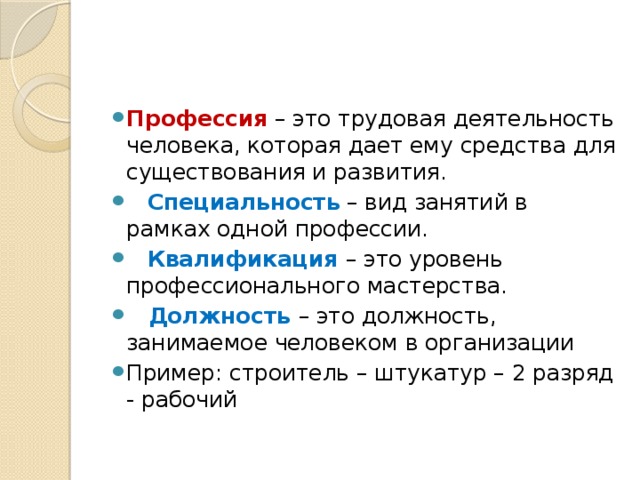 Профессия – это трудовая деятельность человека, которая дает ему средства для существования и развития.  Специальность – вид занятий в рамках одной профессии.  Квалификация – это уровень профессионального мастерства.   Должность – это должность, занимаемое человеком в организации Пример: строитель – штукатур – 2 разряд - рабочий 