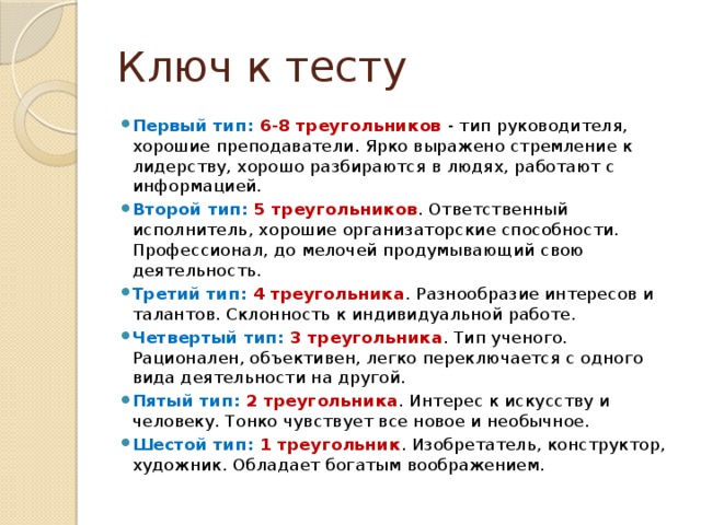 Ключ к тесту Первый тип: 6-8 треугольников - тип руководителя, хорошие преподаватели. Ярко выражено стремление к лидерству, хорошо разбираются в людях, работают с информацией. Второй тип: 5 треугольников . Ответственный исполнитель, хорошие организаторские способности. Профессионал, до мелочей продумывающий свою деятельность. Третий тип: 4 треугольника . Разнообразие интересов и талантов. Склонность к индивидуальной работе. Четвертый тип: 3 треугольника . Тип ученого. Рационален, объективен, легко переключается с одного вида деятельности на другой. Пятый тип: 2 треугольника . Интерес к искусству и человеку. Тонко чувствует все новое и необычное. Шестой тип: 1 треугольник . Изобретатель, конструктор, художник. Обладает богатым воображением. 