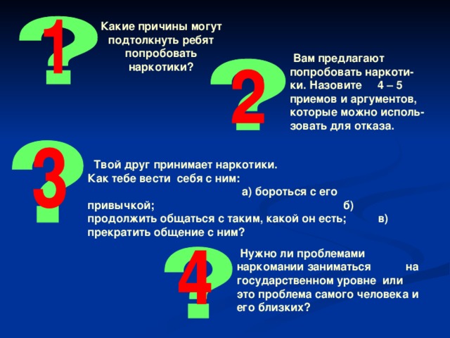 Какие причины могут подтолкнуть ребят попробовать наркотики ?  Вам предлагают попробовать наркоти-ки. Назовите 4 – 5 приемов и аргументов, которые можно исполь-зовать для отказа.  Твой друг принимает наркотики. Как тебе вести себя с ним:  а) бороться с его привычкой; б) продолжить общаться с таким, какой он есть; в) прекратить общение с ним ?   Нужно ли проблемами наркомании заниматься на государственном уровне или это проблема самого человека и его близких ?