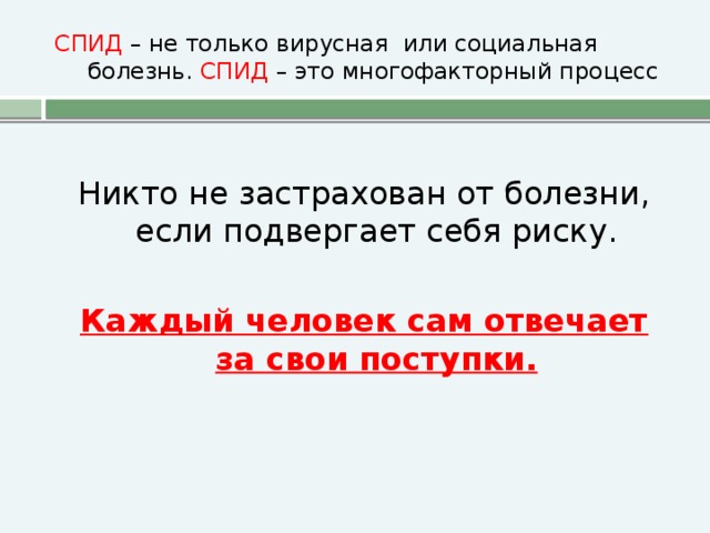 СПИД – не только вирусная или социальная болезнь. СПИД – это многофакторный процесс Никто не застрахован от болезни, если подвергает себя риску. Каждый человек сам отвечает за свои поступки.
