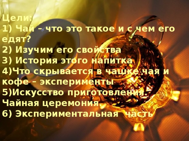  Цели:  1) Чай – что это такое и с чем его едят?  2) Изучим его свойства  3) История этого напитка  4)Что скрывается в чашке чая и кофе – эксперименты  5)Искусство приготовления. Чайная церемония.  6) Экспериментальная часть    