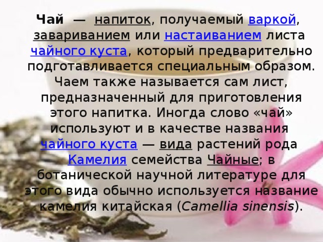 Чай   —   напиток , получаемый  варкой ,  завариванием  или настаиванием  листа  чайного куста , который предварительно подготавливается специальным образом. Чаем также называется сам лист, предназначенный для приготовления этого напитка. Иногда слово «чай» используют и в качестве названия  чайного куста  —  вида  растений рода  Камелия  семейства  Чайные ; в ботанической научной литературе для этого вида обычно используется название камелия китайская ( Camellia sinensis ). 