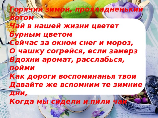 Горячий зимой, прохладненький летом  Чай в нашей жизни цветет бурным цветом  Сейчас за окном снег и мороз,  О чашку согрейся, если замерз  Вдохни аромат, расслабься, пойми  Как дороги воспоминанья твои  Давайте же вспомним те зимние дни,  Когда мы сидели и пили чаи   