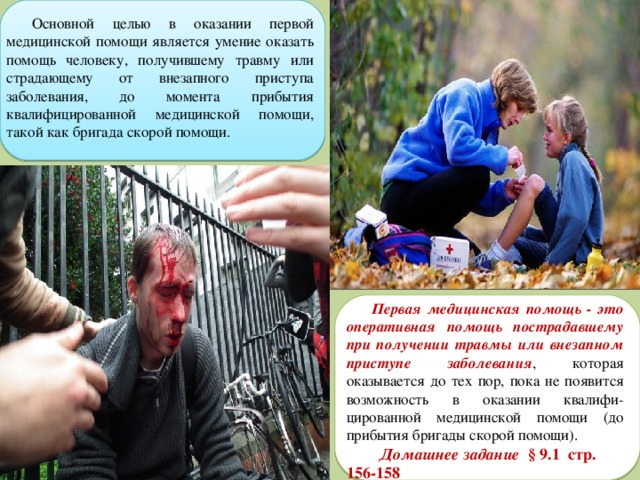 Основной целью в оказании первой медицинской помощи является умение оказать помощь человеку, получившему травму или страдающему от внезапного приступа заболевания, до момента прибытия квалифицированной медицинской помощи, такой как бригада скорой помощи. Первая медицинская помощь - это оперативная помощь пострадавшему при получении травмы или внезапном приступе заболевания , которая оказывается до тех пор, пока не появится возможность в оказании квалифи-цированной медицинской помощи (до прибытия бригады скорой помощи).  Домашнее задание § 9.1 стр. 156-158 