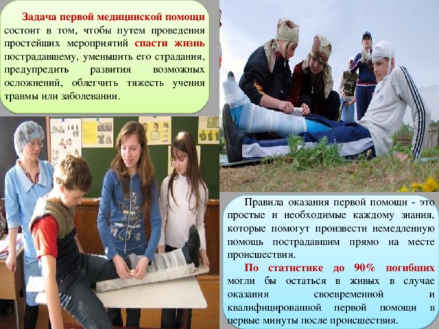 Задача первой медицинской помощи  состоит в том, чтобы путем проведения простейших мероприятий спасти жизнь  пострадавшему, уменьшить его страдания, предупредить развития возможных осложнений, облегчить тяжесть учения травмы или заболевании. Правила оказания первой помощи - это простые и необходимые каждому знания, которые помогут произвести немедленную помощь пострадавшим прямо на месте происшествия. По статистике до 90% погибших могли бы остаться в живых в случае оказания своевременной и квалифицированной первой помощи в первые минуты после происшествия. 