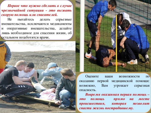 Первое что нужно сделать в случае чрезвычайной ситуации - это вызвать скорую помощь или спасателей. Не пытайтесь делать серьезные вмешательства, исключаются медикаменты и оперативные вмешательства, делайте лишь необходимое для спасения жизни, об остальном позаботятся врачи. Оцените ваши возможности по оказанию первой медицинской помощи: возможно, Вам угрожает серьезная опасность. Вовремя оказанная первая помощь – это помощь прямо на месте происшествия, которая позволит спасти жизнь пострадавшему.  