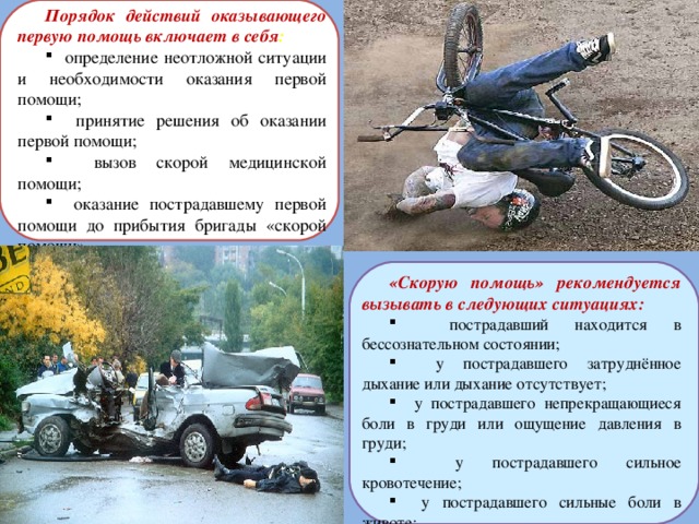 Порядок действий оказывающего первую помощь включает в себя :  определение неотложной ситуации и необходимости оказания первой помощи;  принятие решения об оказании первой помощи;  вызов скорой медицинской помощи;  оказание пострадавшему первой помощи до прибытия бригады «скорой помощи». «Скорую помощь» рекомендуется вызывать в следующих ситуациях:  пострадавший находится в бессознательном состоянии;  у пострадавшего затруднённое дыхание или дыхание отсутствует;  у пострадавшего непрекращающиеся боли в груди или ощущение давления в груди;  у пострадавшего сильное кровотечение;  у пострадавшего сильные боли в животе;  у пострадавшего отравление или другие неотложные состояния . 
