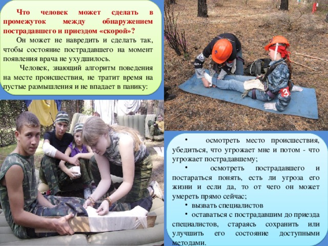 Что человек может сделать в промежуток между обнаружением пострадавшего и приездом «скорой»?  Он может не навредить и сделать так, чтобы состояние пострадавшего на момент появления врача не ухудшилось.  Человек, знающий алгоритм поведения на месте происшествия, не тратит время на пустые размышления и не впадает в панику:   осмотреть место происшествия, убедиться, что угрожает мне и потом - что угрожает пострадавшему;  осмотреть пострадавшего и постараться понять, есть ли угроза его жизни и если да, то от чего он может умереть прямо сейчас;  вызвать специалистов  оставаться с пострадавшим до приезда специалистов, стараясь сохранить или улучшить его состояние доступными методами. Именно в таком порядке и никак иначе 