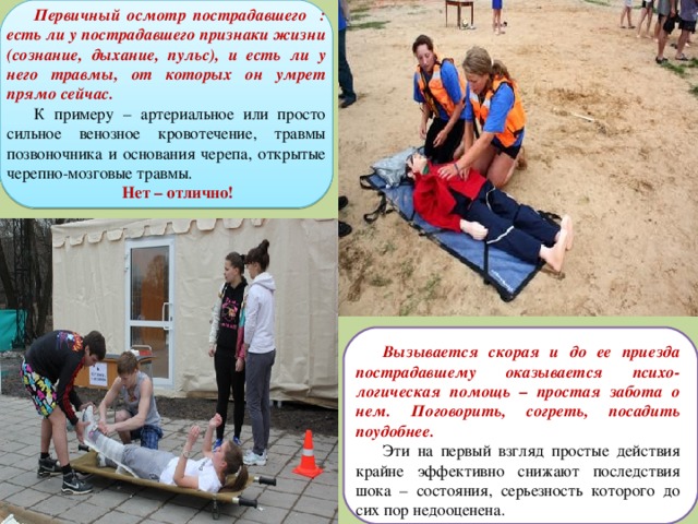 Первичный осмотр пострадавшего : есть ли у пострадавшего признаки жизни (сознание, дыхание, пульс), и есть ли у него травмы, от которых он умрет прямо сейчас. К примеру – артериальное или просто сильное венозное кровотечение, травмы позвоночника и основания черепа, открытые черепно-мозговые травмы. Нет – отлично!  Вызывается скорая и до ее приезда пострадавшему оказывается психо-логическая помощь – простая забота о нем. Поговорить, согреть, посадить поудобнее. Эти на первый взгляд простые действия крайне эффективно снижают последствия шока – состояния, серьезность которого до сих пор недооценена. 