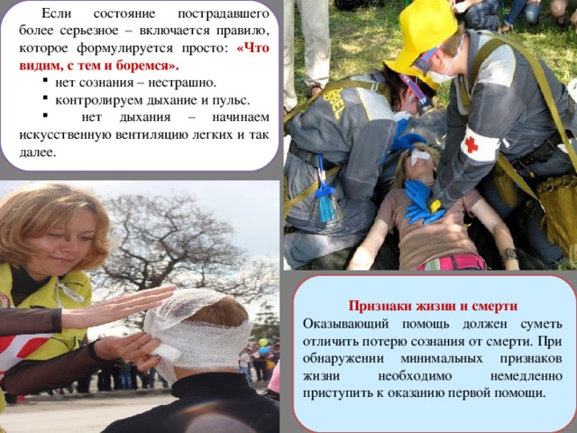 Если состояние пострадавшего более серьезное – включается правило, которое формулируется просто: «Что видим, с тем и боремся».  нет сознания – нестрашно.  контролируем дыхание и пульс.  нет дыхания – начинаем искусственную вентиляцию легких и так далее. Признаки жизни и смерти Оказывающий помощь должен суметь отличить потерю сознания от смерти. При обнаружении минимальных признаков жизни необходимо немедленно приступить к оказанию первой помощи. 
