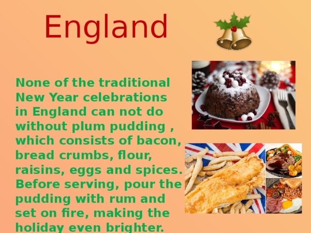 England  None of the traditional New Year celebrations in England can not do without plum pudding , which consists of bacon, bread crumbs, flour, raisins, eggs and spices. Before serving, pour the pudding with rum and set on fire, making the holiday even brighter. 