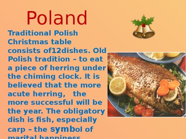 Poland Traditional Polish Christmas table consists of12dishes. Old Polish tradition – to eat a piece of herring under the chiming clock. It is believed that the more acute herring, the more successful will be the year. The obligatory dish is fish, especially carp – the symb ol of marital happiness. 