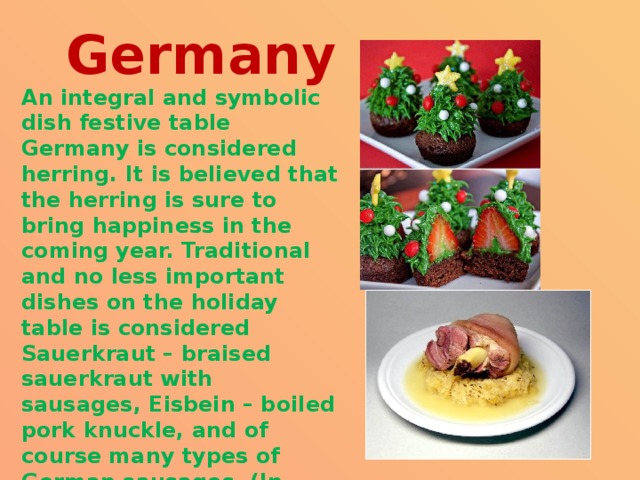 Germany An integral and symbolic dish festive table Germany is considered herring. It is believed that the herring is sure to bring happiness in the coming year. Traditional and no less important dishes on the holiday table is considered Sauerkraut – braised sauerkraut with sausages, Eisbein – boiled pork knuckle, and of course many types of German sausages. (In each region – their sort). 