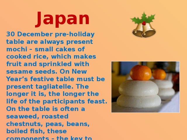  Japan   30 December pre-holiday table are always present mochi – small cakes of cooked rice, which makes fruit and sprinkled with sesame seeds. On New Year’s festive table must be present tagliatelle. The longer it is, the longer the life of the participants feast. On the table is often a seaweed, roasted chestnuts, peas, beans, boiled fish, these components – the key to happiness and success in business, health, peace of mind.  