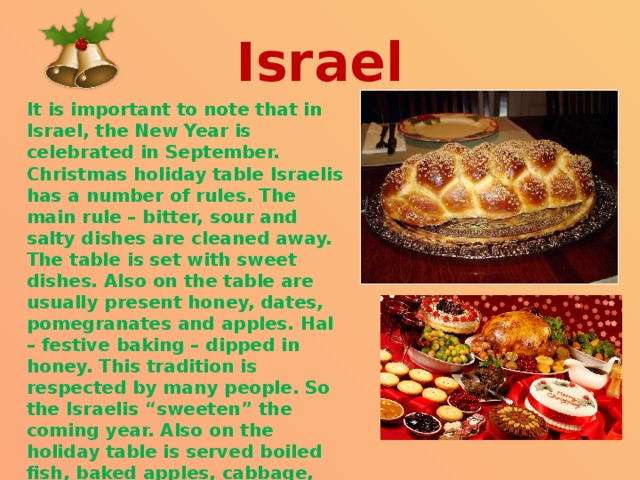  Israel   It is important to note that in Israel, the New Year is celebrated in September. Christmas holiday table Israelis has a number of rules. The main rule – bitter, sour and salty dishes are cleaned away. The table is set with sweet dishes. Also on the table are usually present honey, dates, pomegranates and apples. Hal – festive baking – dipped in honey. This tradition is respected by many people. So the Israelis “sweeten” the coming year. Also on the holiday table is served boiled fish, baked apples, cabbage, beets. 