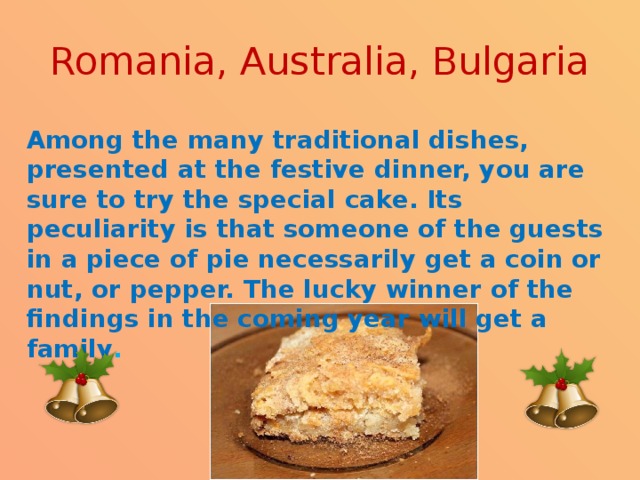 Romania, Australia, Bulgaria Among the many traditional dishes, presented at the festive dinner, you are sure to try the special cake. Its peculiarity is that someone of the guests in a piece of pie necessarily get a coin or nut, or pepper. The lucky winner of the findings in the coming year will get a family . 