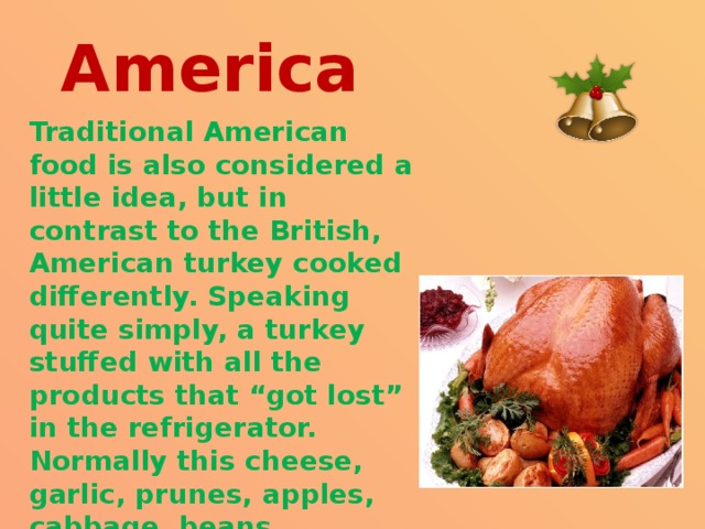 America Traditional American food is also considered a little idea, but in contrast to the British, American turkey cooked differently. Speaking quite simply, a turkey stuffed with all the products that “got lost” in the refrigerator. Normally this cheese, garlic, prunes, apples, cabbage, beans, mushrooms, spices. 