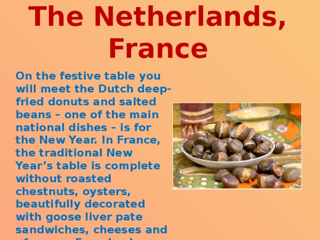  The Netherlands, France   On the festive table you will meet the Dutch deep-fried donuts and salted beans – one of the main national dishes – is for the New Year. In France, the traditional New Year’s table is complete without roasted chestnuts, oysters, beautifully decorated with goose liver pate sandwiches, cheeses and of course French wine. 