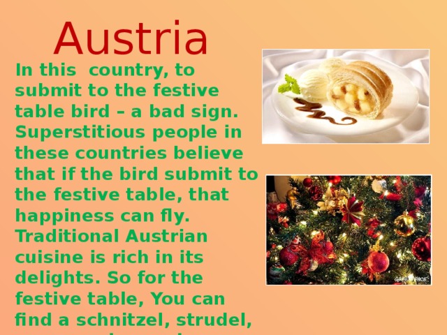 Austria In this country, to submit to the festive table bird – a bad sign. Superstitious people in these countries believe that if the bird submit to the festive table, that happiness can fly. Traditional Austrian cuisine is rich in its delights. So for the festive table, You can find a schnitzel, strudel, you can also cook traditional fish salad in the Austrian.  