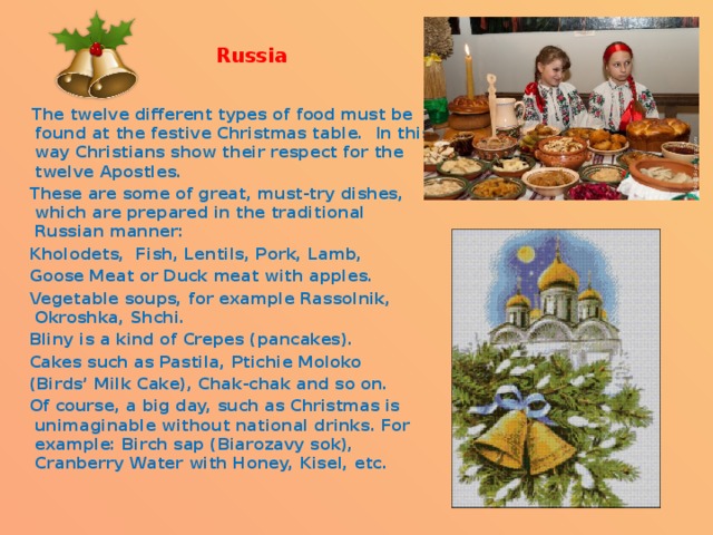   Russia    The twelve different types of food must be found at the festive Christmas table. In this way Christians show their respect for the twelve Apostles. These are some of great, must-try dishes, which are prepared in the traditional Russian manner: Kholodets,  Fish, Lentils, Pork, Lamb, Goose Meat or Duck meat with apples. Vegetable soups, for example Rassolnik, Okroshka, Shchi. Bliny is a kind of Crepes (pancakes). Cakes such as Pastila, Ptichie Moloko (Birds’ Milk Cake), Chak-chak and so on. Of course, a big day, such as Christmas is unimaginable without national drinks. For example: Birch sap (Biarozavy sok), Cranberry Water with Honey, Kisel, etc. 