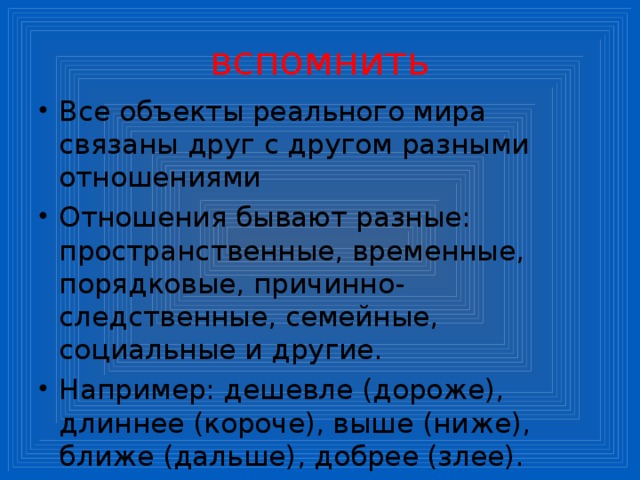 вспомнить Все объекты реального мира связаны друг с другом разными отношениями Отношения бывают разные: пространственные, временные, порядковые, причинно-следственные, семейные, социальные и другие. Например: дешевле (дороже), длиннее (короче), выше (ниже), ближе (дальше), добрее (злее). 
