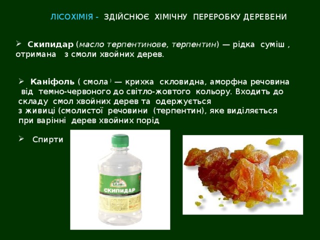 ЛІСОХІМІЯ - ЗДІЙСНЮЄ ХІМІЧНУ ПЕРЕРОБКУ ДЕРЕВЕНИ  Скипидар  ( масло терпентинове ,  терпентин ) — рідка суміш , отримана з смоли хвойних дерев.  Каніфоль  ( смола ) — крихка скловидна, аморфна речовина  від темно-червоного до світло-жовтого кольору. Входить до складу  смол хвойних дерев та одержується з живиці (смолистої речовини (терпентин), яке виділяється при варінні дерев хвойних порід  Спирти 